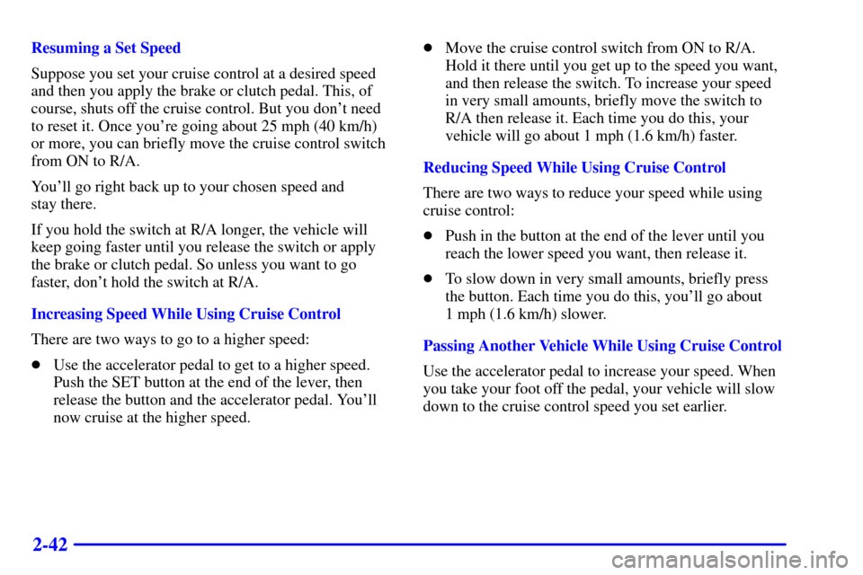 CHEVROLET CAVALIER 2001 3.G Owners Manual 2-42
Resuming a Set Speed
Suppose you set your cruise control at a desired speed
and then you apply the brake or clutch pedal. This, of
course, shuts off the cruise control. But you dont need
to rese
