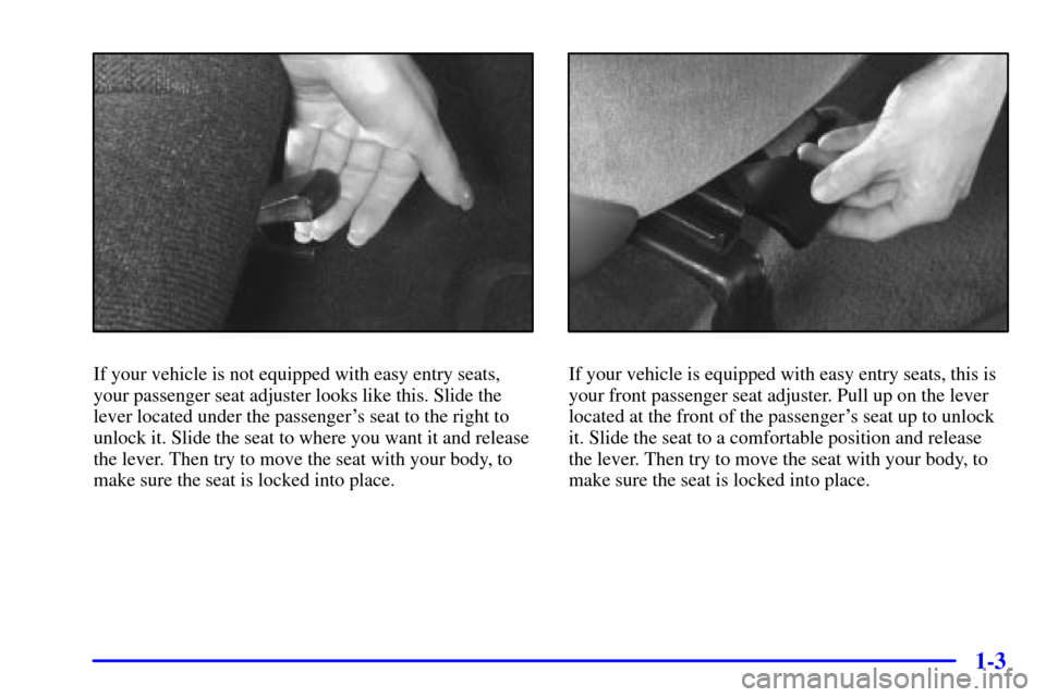 CHEVROLET CAVALIER 2001 3.G User Guide 1-3
If your vehicle is not equipped with easy entry seats,
your passenger seat adjuster looks like this. Slide the
lever located under the passengers seat to the right to
unlock it. Slide the seat to CHEVROLET CAVALIER 2001 3.G User Guide 1-3
If your vehicle is not equipped with easy entry seats,
your passenger seat adjuster looks like this. Slide the
lever located under the passengers seat to the right to
unlock it. Slide the seat to