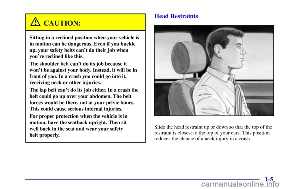 CHEVROLET CAVALIER 2001 3.G User Guide 1-5
CAUTION:
Sitting in a reclined position when your vehicle is
in motion can be dangerous. Even if you buckle
up, your safety belts cant do their job when
youre reclined like this.
The shoulder be