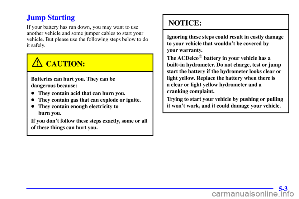 CHEVROLET CAVALIER 2001 3.G Owners Manual 5-3
Jump Starting
If your battery has run down, you may want to use
another vehicle and some jumper cables to start your
vehicle. But please use the following steps below to do
it safely.
CAUTION:
Bat CHEVROLET CAVALIER 2001 3.G Owners Manual 5-3
Jump Starting
If your battery has run down, you may want to use
another vehicle and some jumper cables to start your
vehicle. But please use the following steps below to do
it safely.
CAUTION:
Bat