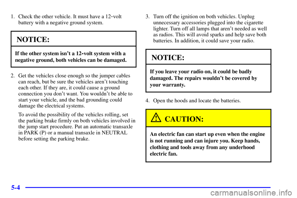 CHEVROLET CAVALIER 2001 3.G Owners Manual 5-4
1. Check the other vehicle. It must have a 12-volt
battery with a negative ground system.
NOTICE:
If the other system isnt a 12-volt system with a
negative ground, both vehicles can be damaged.
2 CHEVROLET CAVALIER 2001 3.G Owners Manual 5-4
1. Check the other vehicle. It must have a 12-volt
battery with a negative ground system.
NOTICE:
If the other system isnt a 12-volt system with a
negative ground, both vehicles can be damaged.
2