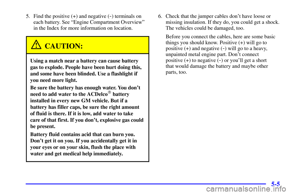 CHEVROLET CAVALIER 2001 3.G Owners Manual 5-5
5. Find the positive (+) and negative (-) terminals on
each battery. See ªEngine Compartment Overviewº
in the Index for more information on location.
CAUTION:
Using a match near a battery can ca CHEVROLET CAVALIER 2001 3.G Owners Manual 5-5
5. Find the positive (+) and negative (-) terminals on
each battery. See ªEngine Compartment Overviewº
in the Index for more information on location.
CAUTION:
Using a match near a battery can ca