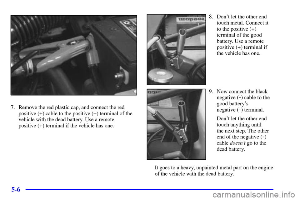 CHEVROLET CAVALIER 2001 3.G Owners Manual 5-6
7. Remove the red plastic cap, and connect the red
positive (+) cable to the positive (+) terminal of the
vehicle with the dead battery. Use a remote
positive (+) terminal if the vehicle has one.
CHEVROLET CAVALIER 2001 3.G Owners Manual 5-6
7. Remove the red plastic cap, and connect the red
positive (+) cable to the positive (+) terminal of the
vehicle with the dead battery. Use a remote
positive (+) terminal if the vehicle has one.