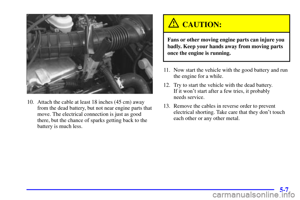 CHEVROLET CAVALIER 2001 3.G Owners Manual 5-7
10. Attach the cable at least 18 inches (45 cm) away
from the dead battery, but not near engine parts that
move. The electrical connection is just as good
there, but the chance of sparks getting b CHEVROLET CAVALIER 2001 3.G Owners Manual 5-7
10. Attach the cable at least 18 inches (45 cm) away
from the dead battery, but not near engine parts that
move. The electrical connection is just as good
there, but the chance of sparks getting b