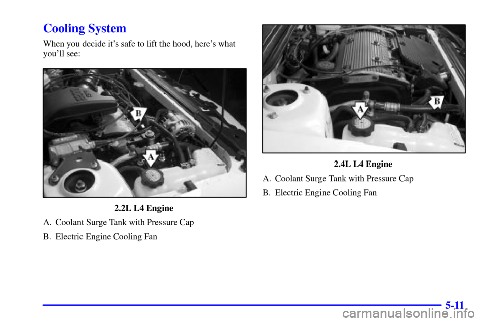 CHEVROLET CAVALIER 2001 3.G Owners Manual 5-11
Cooling System
When you decide its safe to lift the hood, heres what
youll see:
2.2L L4 Engine
A. Coolant Surge Tank with Pressure Cap
B. Electric Engine Cooling Fan
2.4L L4 Engine
A. Coolan CHEVROLET CAVALIER 2001 3.G Owners Manual 5-11
Cooling System
When you decide its safe to lift the hood, heres what
youll see:
2.2L L4 Engine
A. Coolant Surge Tank with Pressure Cap
B. Electric Engine Cooling Fan
2.4L L4 Engine
A. Coolan