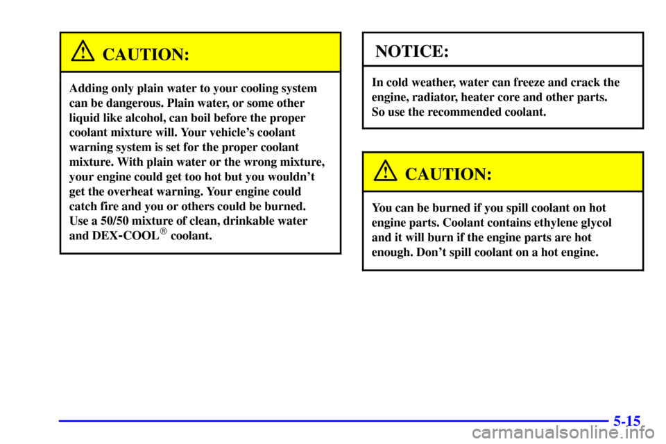 CHEVROLET CAVALIER 2001 3.G Owners Manual 5-15
CAUTION:
Adding only plain water to your cooling system
can be dangerous. Plain water, or some other
liquid like alcohol, can boil before the proper
coolant mixture will. Your vehicles coolant
w