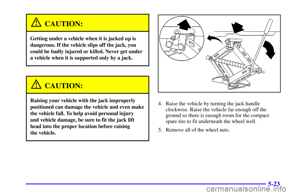 CHEVROLET CAVALIER 2001 3.G Owners Manual 5-23
CAUTION:
Getting under a vehicle when it is jacked up is
dangerous. If the vehicle slips off the jack, you
could be badly injured or killed. Never get under
a vehicle when it is supported only by