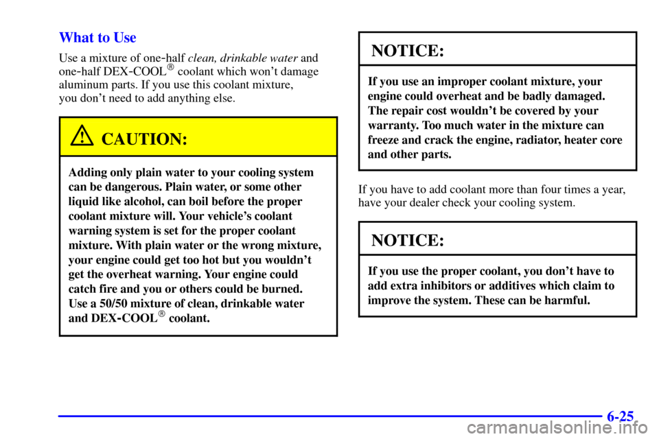 CHEVROLET CAVALIER 2001 3.G Owners Manual 6-25 What to Use
Use a mixture of one-half clean, drinkable water and
one
-half DEX-COOL coolant which wont damage
aluminum parts. If you use this coolant mixture, 
you dont need to add anything el