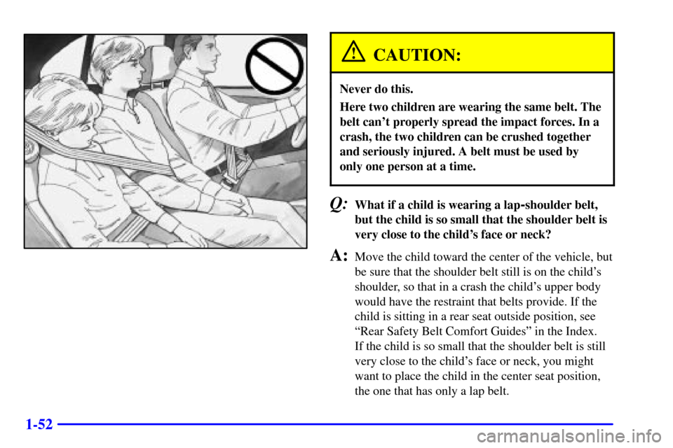 CHEVROLET CAVALIER 2001 3.G Repair Manual 1-52
CAUTION:
Never do this.
Here two children are wearing the same belt. The
belt cant properly spread the impact forces. In a
crash, the two children can be crushed together
and seriously injured. CHEVROLET CAVALIER 2001 3.G Repair Manual 1-52
CAUTION:
Never do this.
Here two children are wearing the same belt. The
belt cant properly spread the impact forces. In a
crash, the two children can be crushed together
and seriously injured.