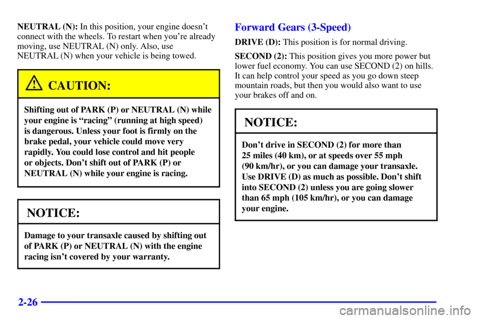 CHEVROLET CAVALIER 2001 3.G Owners Manual 2-26
NEUTRAL (N): In this position, your engine doesnt
connect with the wheels. To restart when youre already
moving, use NEUTRAL (N) only. Also, use
NEUTRAL (N) when your vehicle is being towed.
CA CHEVROLET CAVALIER 2001 3.G Owners Manual 2-26
NEUTRAL (N): In this position, your engine doesnt
connect with the wheels. To restart when youre already
moving, use NEUTRAL (N) only. Also, use
NEUTRAL (N) when your vehicle is being towed.
CA