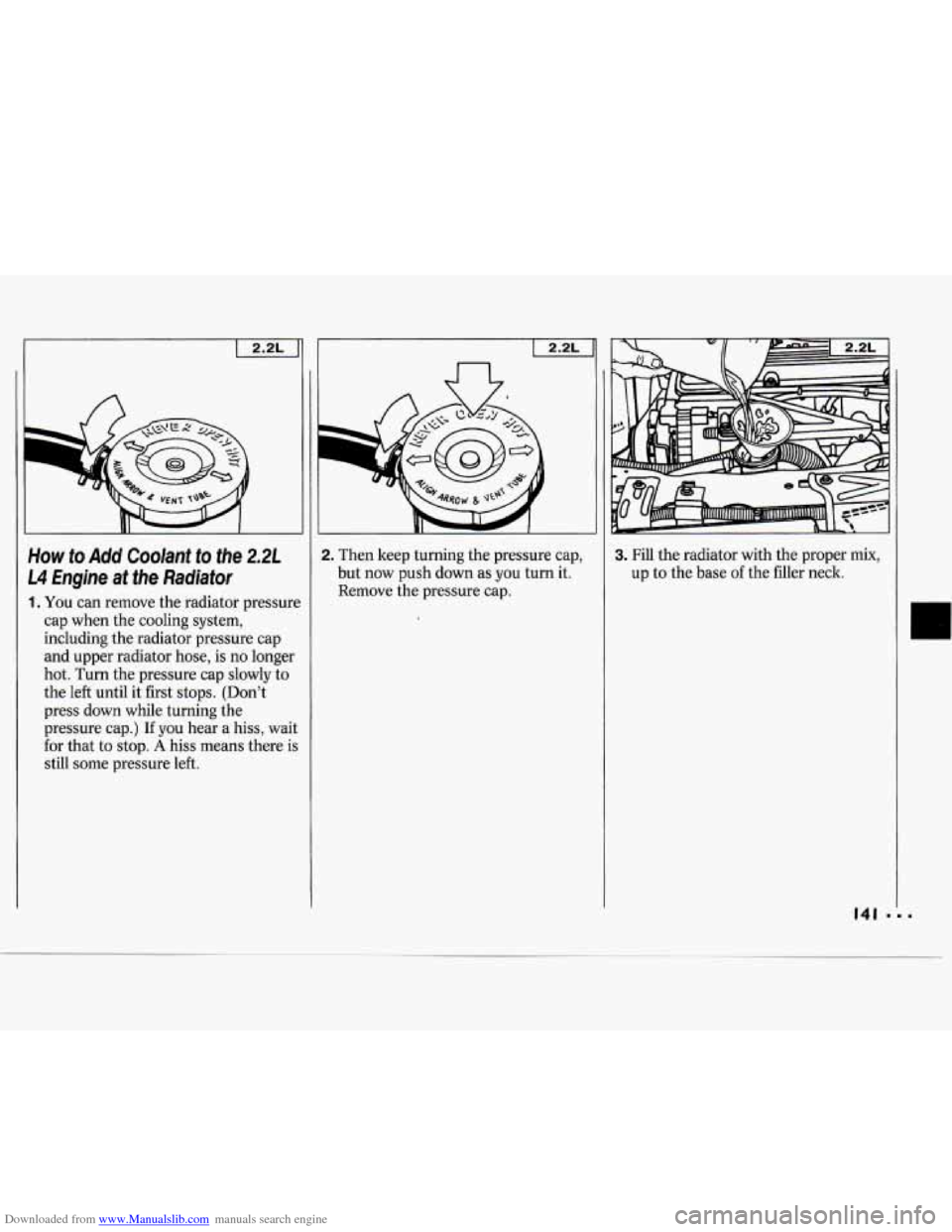 CHEVROLET CAVALIER 1994 1.G Owners Manual Downloaded from www.Manualslib.com manuals search engine I 
I 2.2L ] 
How to Add Coolant to the 2.21 
14 Engne  at the  Radiator 
1. You  can remove  the radiator  pressure 
cap when  the cooling  sys