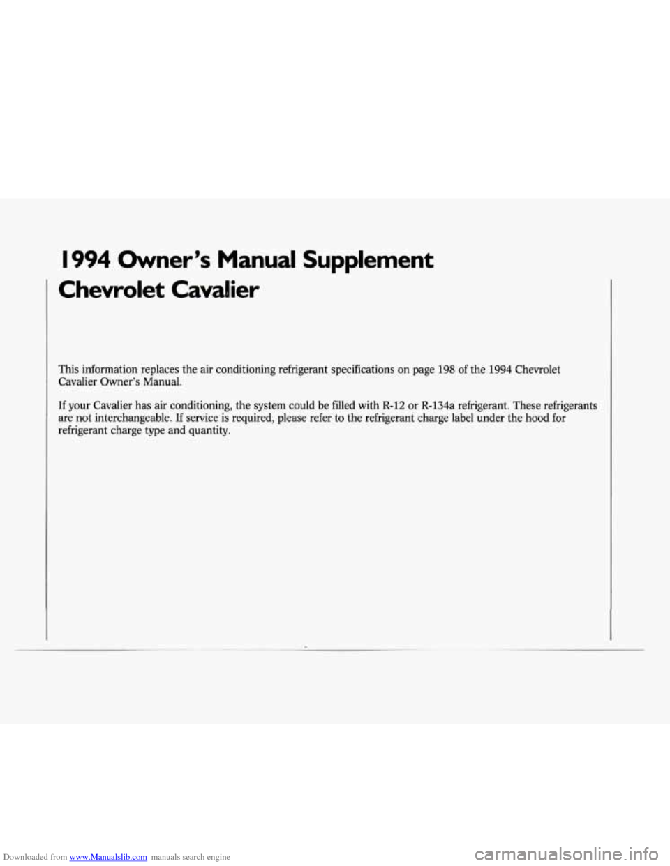 CHEVROLET CAVALIER 1994 1.G Owners Manual Downloaded from www.Manualslib.com manuals search engine I994 Owner’s Manual Supplement
This information replaces the air conditioning refrigerant specifications on page 198 of the 1994 C CHEVROLET CAVALIER 1994 1.G Owners Manual Downloaded from www.Manualslib.com manuals search engine I994 Owner’s Manual Supplement
This information replaces the air conditioning refrigerant specifications on page 198 of the 1994 C