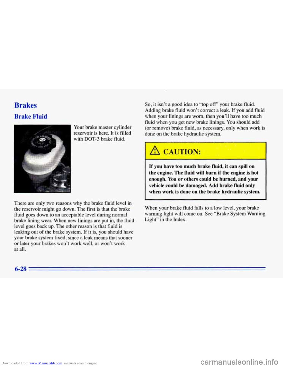 CHEVROLET CAVALIER 1996 3.G Owners Manual Downloaded from www.Manualslib.com manuals search engine Brakes
Brake Fluid
Your brake master cylinder
reservoir
is here. It is filled
with
DOT-3 brake fluid.
So, it isn’t a good idea to CHEVROLET CAVALIER 1996 3.G Owners Manual Downloaded from www.Manualslib.com manuals search engine Brakes
Brake Fluid
Your brake master cylinder
reservoir
is here. It is filled
with
DOT-3 brake fluid.
So, it isn’t a good idea to