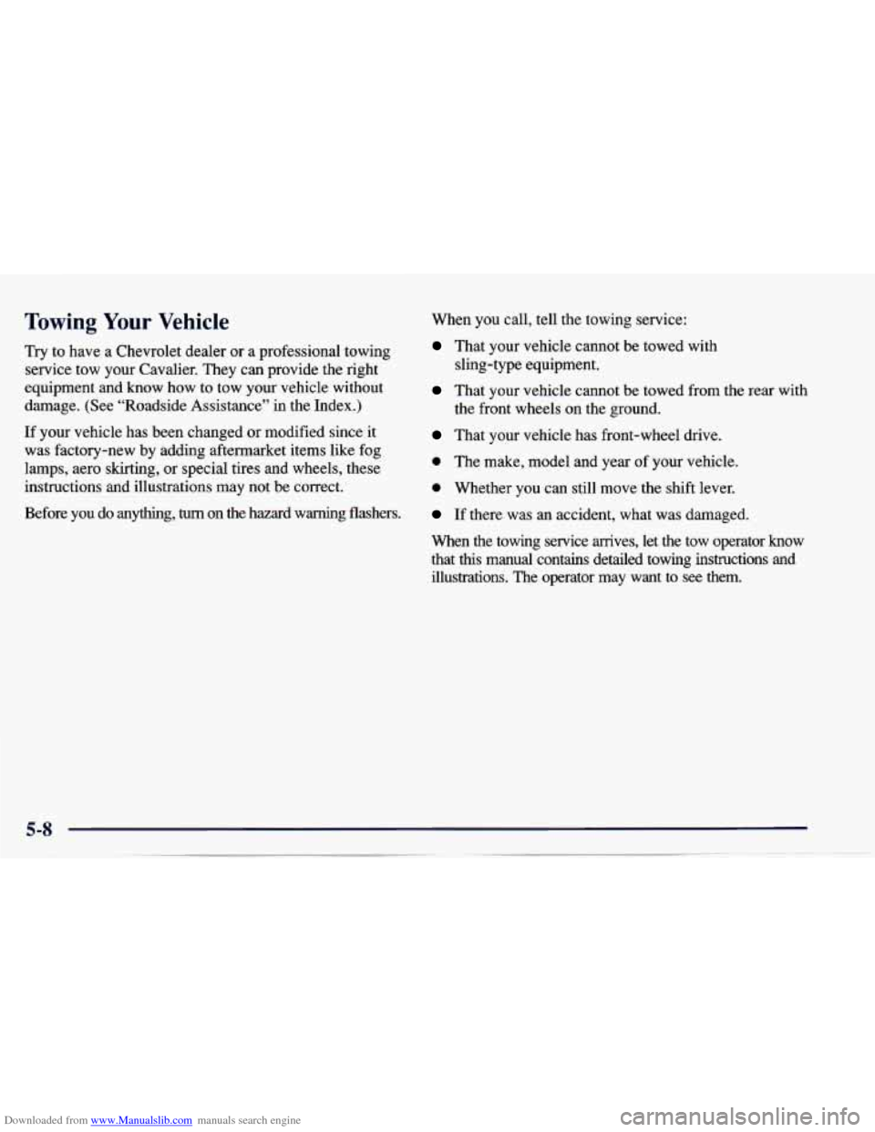 CHEVROLET CAVALIER 1997 3.G Owners Manual Downloaded from www.Manualslib.com manuals search engine Towing Your Vehicle
Try to have a Chevrolet dealer or a professional towing
service tow your Cavalier. They can provide the right CHEVROLET CAVALIER 1997 3.G Owners Manual Downloaded from www.Manualslib.com manuals search engine Towing Your Vehicle
Try to have a Chevrolet dealer or a professional towing
service tow your Cavalier. They can provide the right