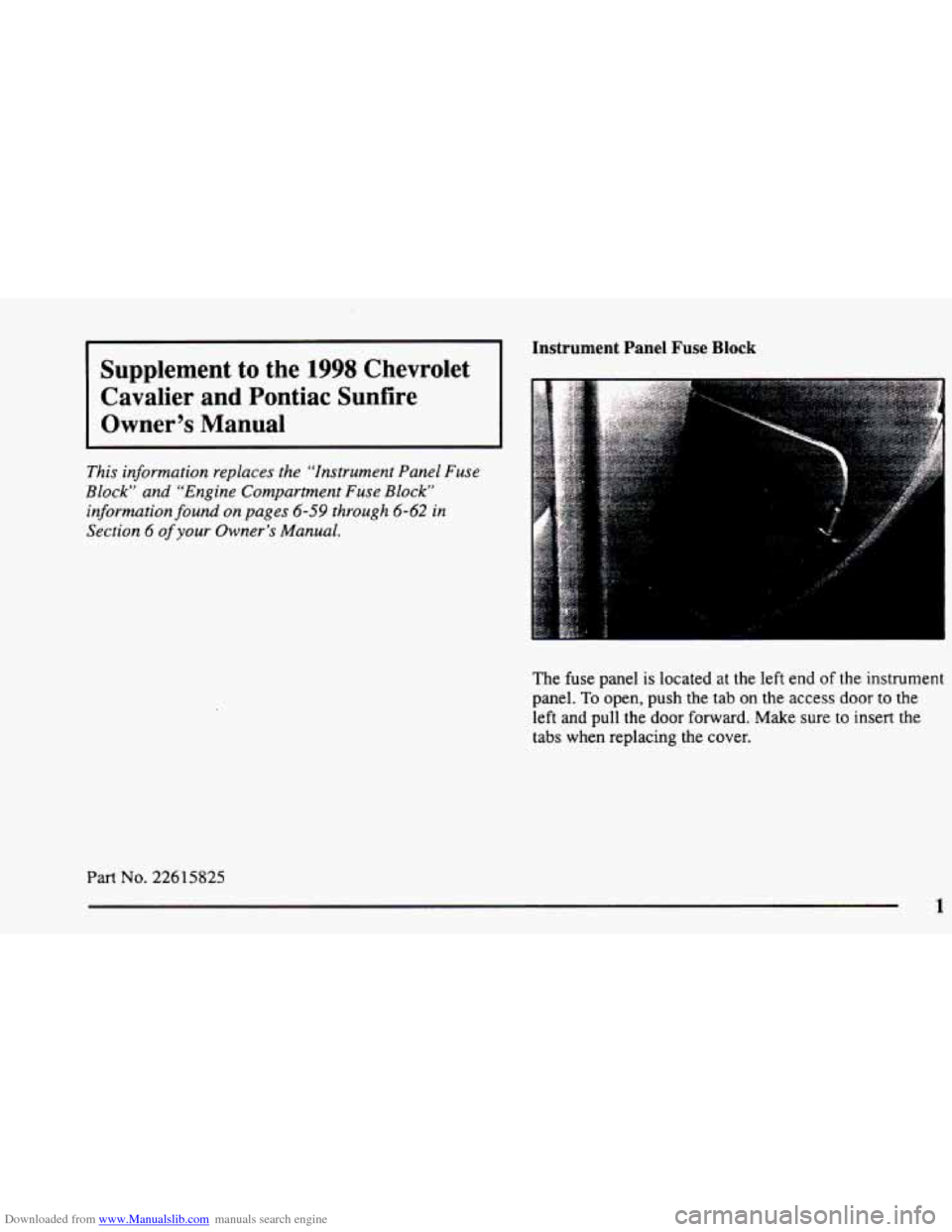 CHEVROLET CAVALIER 1998 3.G Owners Manual Downloaded from www.Manualslib.com manuals search engine Instrument Panel Fuse Block
Supplement to the 1998 Chevrolet
Cavalier and Pontiac Sunfire
Owner’s Manual
This information replaces CHEVROLET CAVALIER 1998 3.G Owners Manual Downloaded from www.Manualslib.com manuals search engine Instrument Panel Fuse Block
Supplement to the 1998 Chevrolet
Cavalier and Pontiac Sunfire
Owner’s Manual
This information replaces