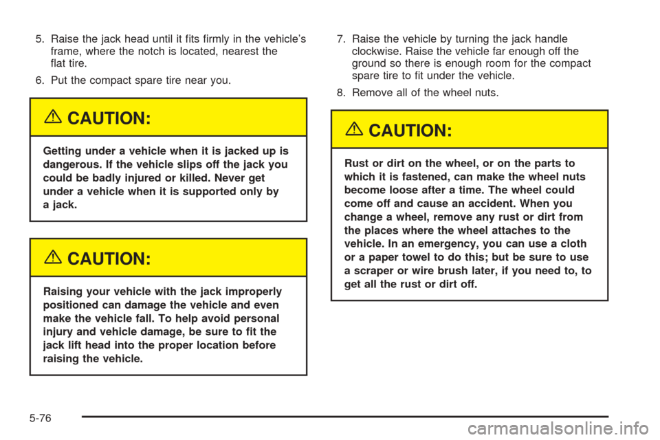 CHEVROLET COBALT 2005 1.G Owners Manual 5. Raise the jack head until it �ts �rmly in the vehicle’s
frame, where the notch is located, nearest the
�at tire.
6. Put the compact spare tire near you.
{CAUTION:
Getting under a vehicle when it 