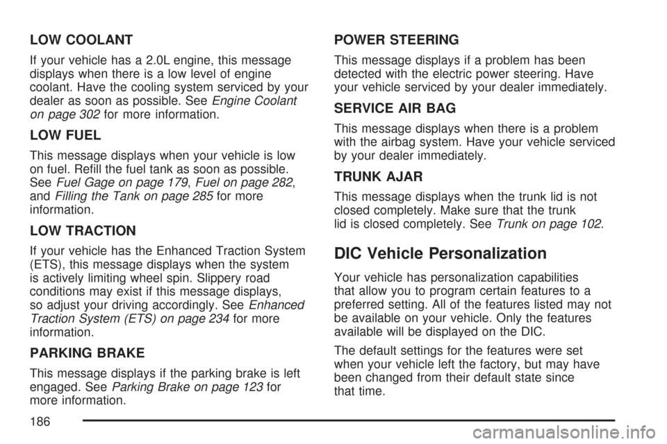 CHEVROLET COBALT 2007 1.G Owners Manual LOW COOLANT
If your vehicle has a 2.0L engine, this message
displays when there is a low level of engine
coolant. Have the cooling system serviced by your
dealer as soon as possible. SeeEngine Coolant CHEVROLET COBALT 2007 1.G Owners Manual LOW COOLANT
If your vehicle has a 2.0L engine, this message
displays when there is a low level of engine
coolant. Have the cooling system serviced by your
dealer as soon as possible. SeeEngine Coolant