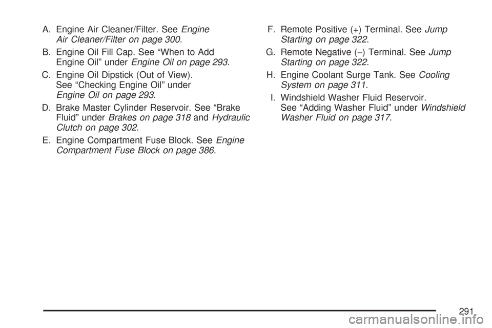 CHEVROLET COBALT 2007 1.G Owners Manual A. Engine Air Cleaner/Filter. SeeEngine
Air Cleaner/Filter on page 300.
B. Engine Oil Fill Cap. See “When to Add
Engine Oil” underEngine Oil on page 293.
C. Engine Oil Dipstick (Out of View).
See 