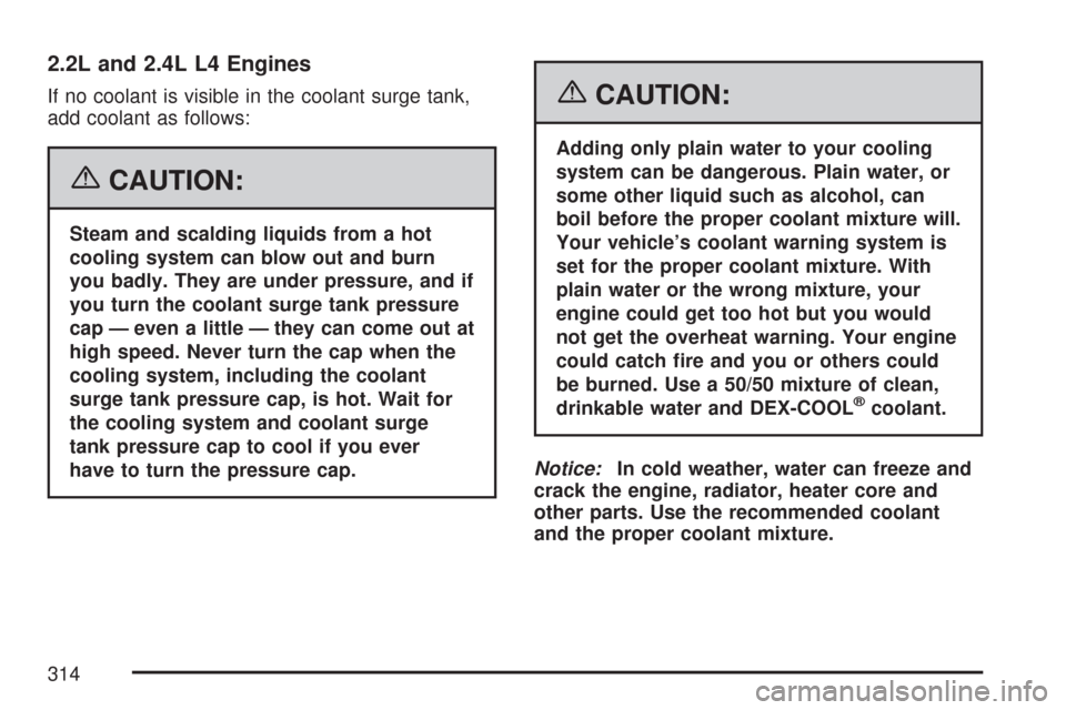 CHEVROLET COBALT 2007 1.G Owners Guide 2.2L and 2.4L L4 Engines
If no coolant is visible in the coolant surge tank,
add coolant as follows:
{CAUTION:
Steam and scalding liquids from a hot
cooling system can blow out and burn
you badly. The