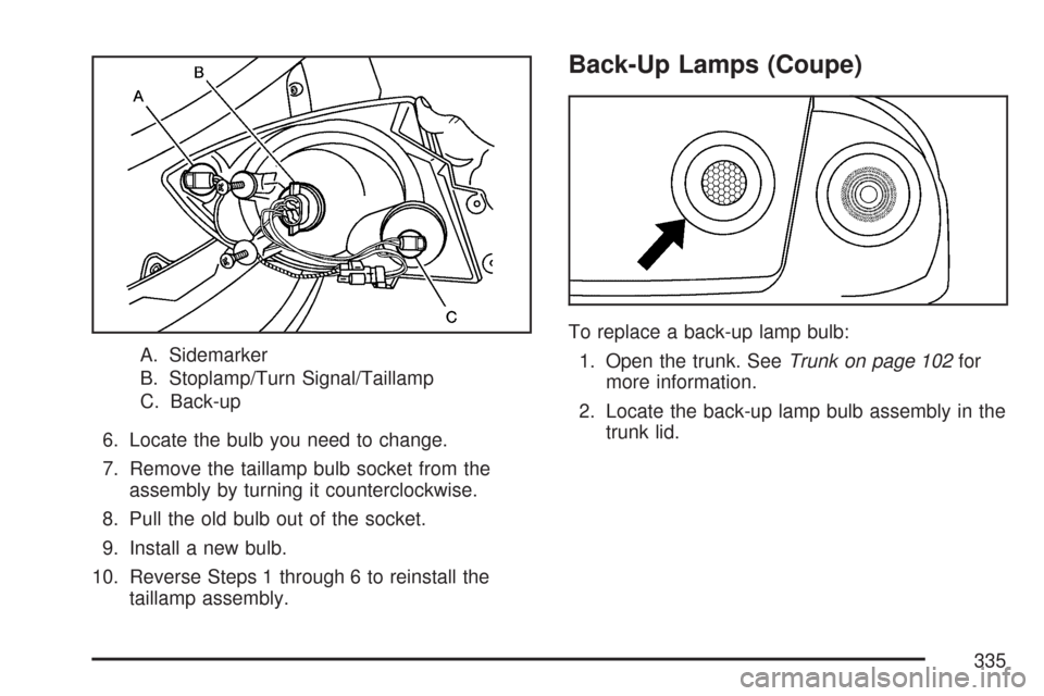 CHEVROLET COBALT 2007 1.G Owners Manual A. Sidemarker
B. Stoplamp/Turn Signal/Taillamp
C. Back-up
6. Locate the bulb you need to change.
7. Remove the taillamp bulb socket from the
assembly by turning it counterclockwise.
8. Pull the old bu CHEVROLET COBALT 2007 1.G Owners Manual A. Sidemarker
B. Stoplamp/Turn Signal/Taillamp
C. Back-up
6. Locate the bulb you need to change.
7. Remove the taillamp bulb socket from the
assembly by turning it counterclockwise.
8. Pull the old bu