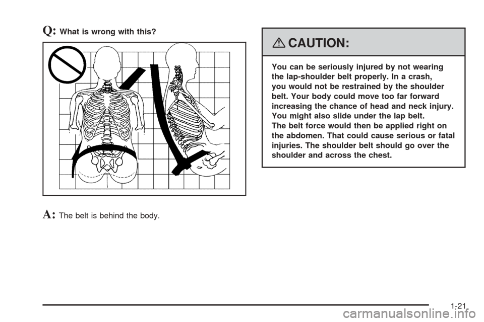 CHEVROLET COBALT 2008 1.G Owners Manual Q:What is wrong with this?
A:The belt is behind the body.
{CAUTION:
You can be seriously injured by not wearing
the lap-shoulder belt properly. In a crash,
you would not be restrained by the shoulder
