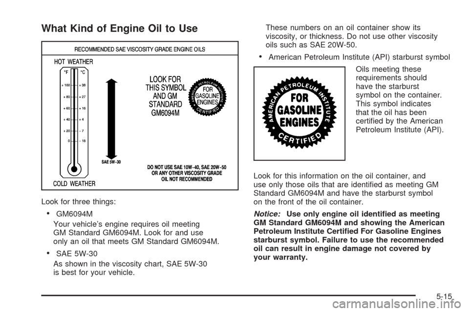 CHEVROLET COBALT 2008 1.G Owners Manual What Kind of Engine Oil to Use
Look for three things:
GM6094M
Your vehicle’s engine requires oil meeting
GM Standard GM6094M. Look for and use
only an oil that meets GM Standard GM6094M.
SAE 5W-30 CHEVROLET COBALT 2008 1.G Owners Manual What Kind of Engine Oil to Use
Look for three things:
GM6094M
Your vehicle’s engine requires oil meeting
GM Standard GM6094M. Look for and use
only an oil that meets GM Standard GM6094M.
SAE 5W-30
