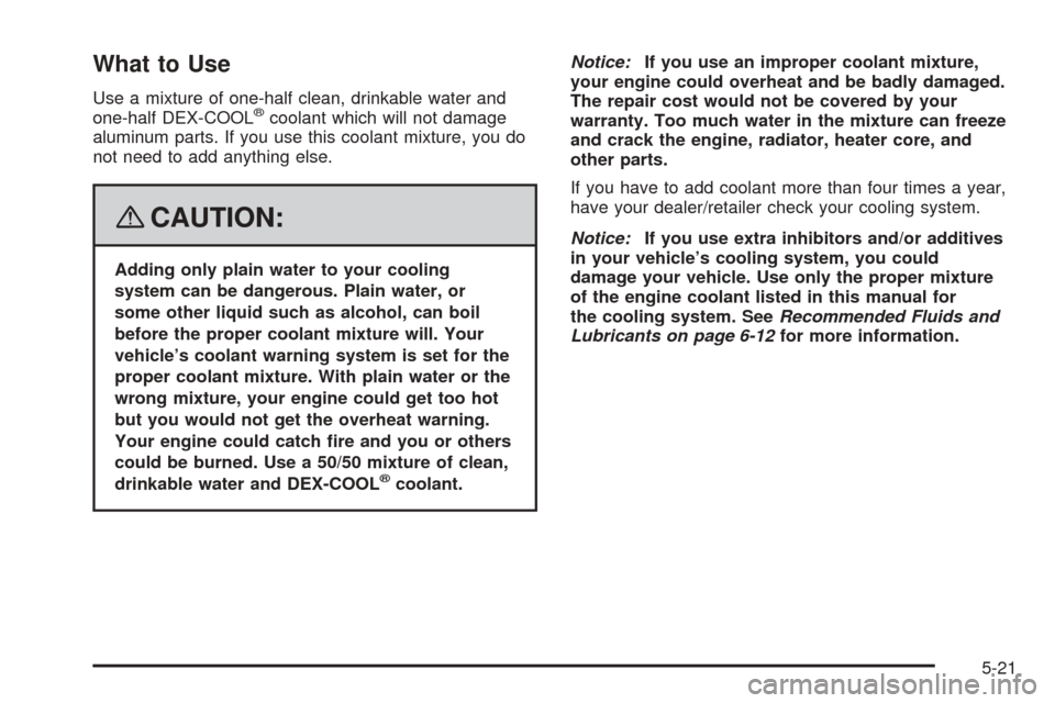 CHEVROLET COBALT 2008 1.G Owners Manual What to Use
Use a mixture of one-half clean, drinkable water and
one-half DEX-COOL®coolant which will not damage
aluminum parts. If you use this coolant mixture, you do
not need to add anything else.