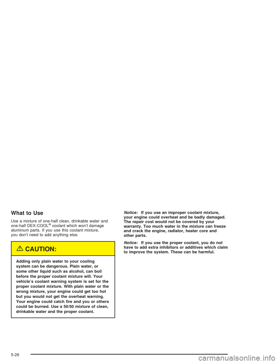 CHEVROLET COLORADO 2004 1.G Owners Manual What to Use
Use a mixture of one-half clean, drinkable water and
one-half DEX-COOL®coolant which won’t damage
aluminum parts. If you use this coolant mixture,
you don’t need to add anything else.