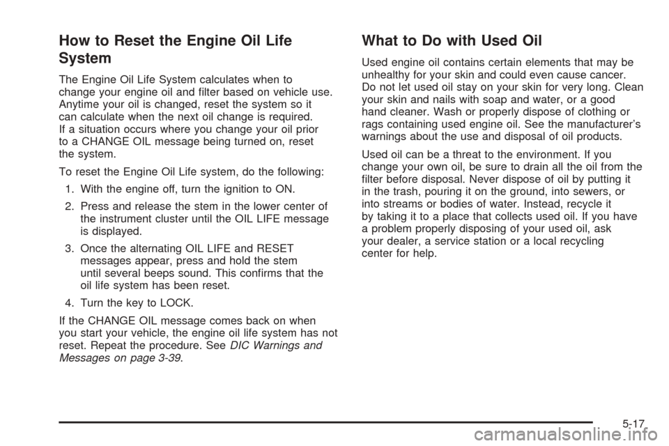 CHEVROLET COLORADO 2005 1.G Owners Manual How to Reset the Engine Oil Life
System
The Engine Oil Life System calculates when to
change your engine oil and �lter based on vehicle use.
Anytime your oil is changed, reset the system so it
can cal