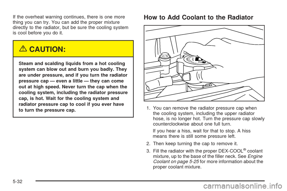 CHEVROLET COLORADO 2005 1.G Owners Manual If the overheat warning continues, there is one more
thing you can try. You can add the proper mixture
directly to the radiator, but be sure the cooling system
is cool before you do it.
{CAUTION:
Stea
