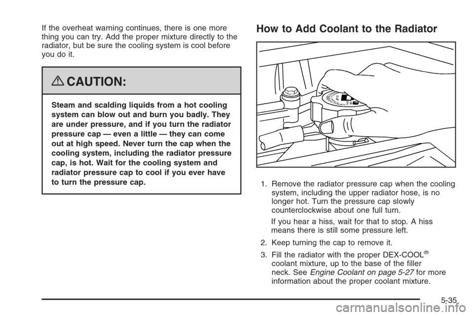 CHEVROLET COLORADO 2008 1.G Service Manual If the overheat warning continues, there is one more
thing you can try. Add the proper mixture directly to the
radiator, but be sure the cooling system is cool before
you do it.
{CAUTION:
Steam and sc