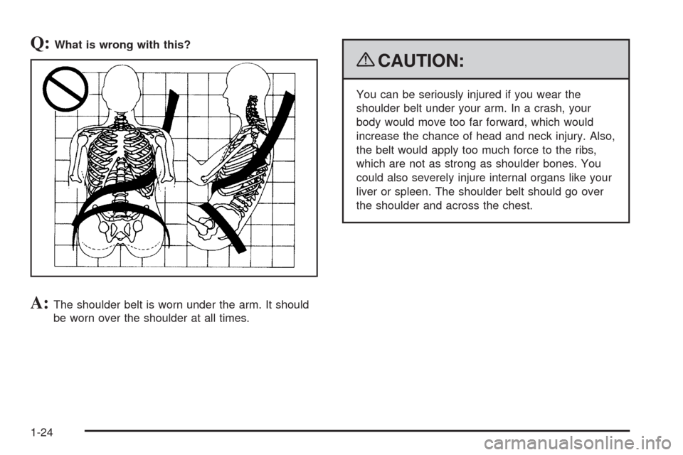 CHEVROLET COLORADO 2009 1.G Owners Manual Q:What is wrong with this?
A:The shoulder belt is worn under the arm. It should
be worn over the shoulder at all times.
{CAUTION:
You can be seriously injured if you wear the
shoulder belt under your 