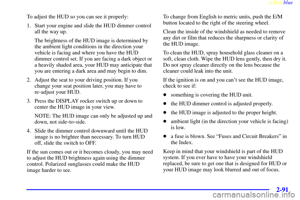CHEVROLET CORVETTE 1999 5.G Owners Manual yellowblue     
2-91
To adjust the HUD so you can see it properly:
1. Start your engine and slide the HUD dimmer control
all the way up.
The brightness of the HUD image is determined by
the ambient li