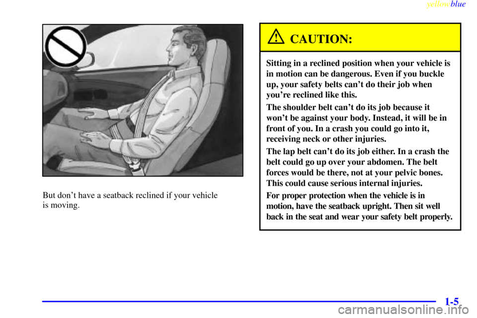 CHEVROLET CORVETTE 1999 5.G User Guide yellowblue     
1-5
But dont have a seatback reclined if your vehicle 
is moving.
CAUTION:
Sitting in a reclined position when your vehicle is
in motion can be dangerous. Even if you buckle
up, your 