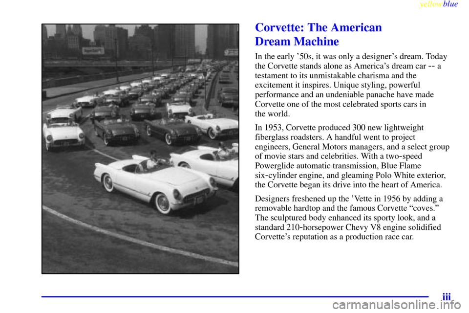 CHEVROLET CORVETTE 1999 5.G Owners Manual yellowblue
iii
Corvette: The American
Dream Machine
In the early 50s, it was only a designers dream. Today
the Corvette stands alone as Americas dream car
-- a
testament to its unmistakable CHEVROLET CORVETTE 1999 5.G Owners Manual yellowblue
iii
Corvette: The American
Dream Machine
In the early 50s, it was only a designers dream. Today
the Corvette stands alone as Americas dream car
-- a
testament to its unmistakable