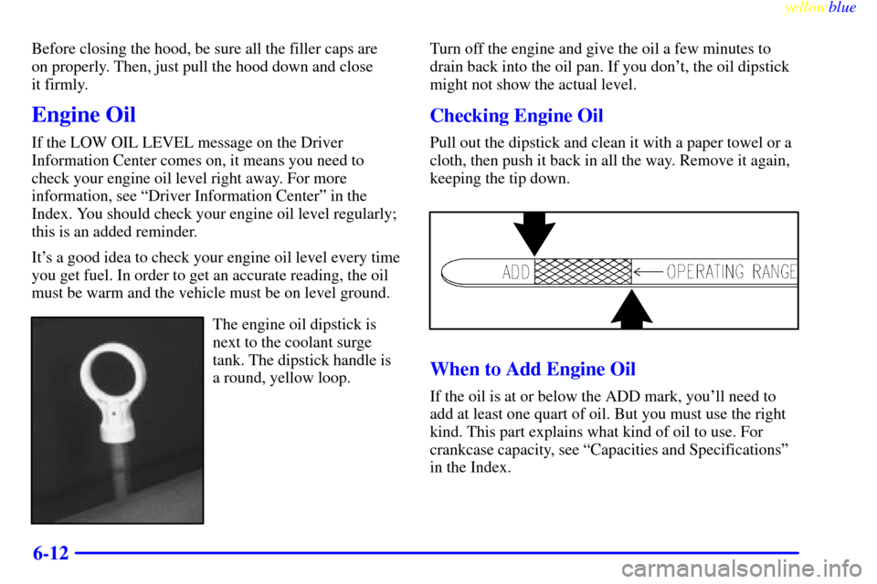 CHEVROLET CORVETTE 1999 5.G Owners Manual yellowblue     
6-12
Before closing the hood, be sure all the filler caps are 
on properly. Then, just pull the hood down and close 
it firmly.
Engine Oil
If the LOW OIL LEVEL message on the Driver
In