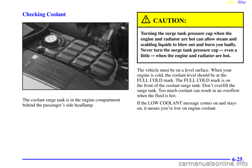 CHEVROLET CORVETTE 1999 5.G Owners Manual yellowblue     
6-25 Checking Coolant
The coolant surge tank is in the engine compartment
behind the passengers side headlamp.
CAUTION:
Turning the surge tank pressure cap when the
engine and radiato