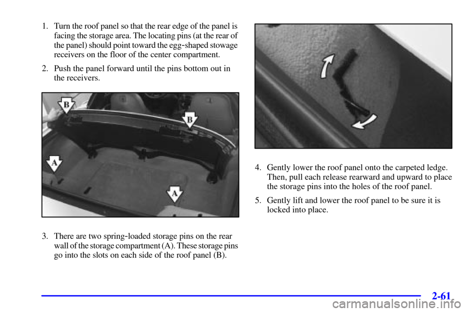 CHEVROLET CORVETTE 2000 5.G Owners Manual 2-61
1. Turn the roof panel so that the rear edge of the panel is 
facing the storage area. The locating pins (at the rear of 
the panel) should point toward the egg
-shaped stowage 
receivers on the 