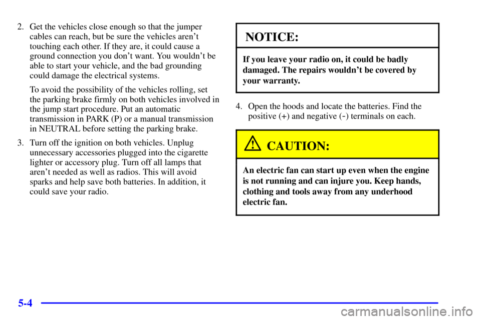 CHEVROLET CORVETTE 2001 5.G Owners Manual 5-4
2. Get the vehicles close enough so that the jumper
cables can reach, but be sure the vehicles arent
touching each other. If they are, it could cause a
ground connection you dont want. You would