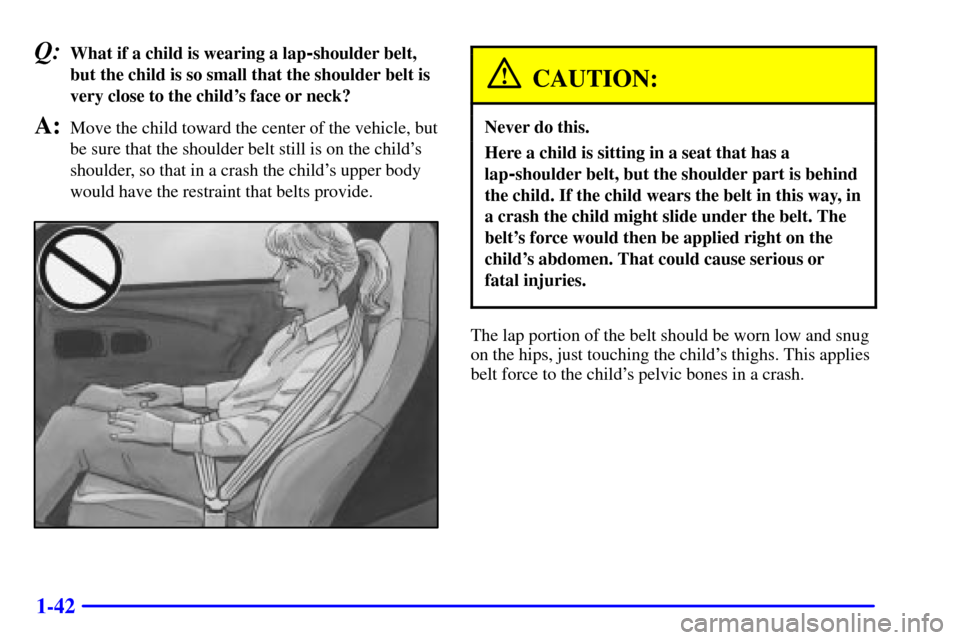 CHEVROLET CORVETTE 2001 5.G Workshop Manual 1-42
Q:What if a child is wearing a lap-shoulder belt,
but the child is so small that the shoulder belt is
very close to the childs face or neck?
A:Move the child toward the center of the vehicle, bu CHEVROLET CORVETTE 2001 5.G Workshop Manual 1-42
Q:What if a child is wearing a lap-shoulder belt,
but the child is so small that the shoulder belt is
very close to the childs face or neck?
A:Move the child toward the center of the vehicle, bu