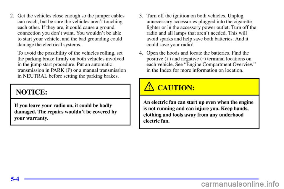CHEVROLET CORVETTE 2002 5.G Owners Manual 5-4
2. Get the vehicles close enough so the jumper cables
can reach, but be sure the vehicles arent touching
each other. If they are, it could cause a ground
connection you dont want. You wouldnt b