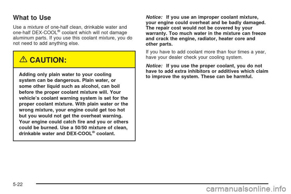 CHEVROLET EQUINOX 2005 1.G Owners Manual What to Use
Use a mixture of one-half clean, drinkable water and
one-half DEX-COOL®coolant which will not damage
aluminum parts. If you use this coolant mixture, you do
not need to add anything else.