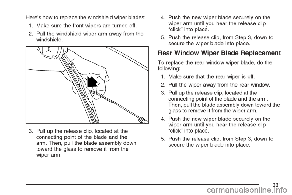 CHEVROLET EQUINOX 2007 1.G Owners Manual Here’s how to replace the windshield wiper blades:
1. Make sure the front wipers are turned off.
2. Pull the windshield wiper arm away from the
windshield.
3. Pull up the release clip, located at th CHEVROLET EQUINOX 2007 1.G Owners Manual Here’s how to replace the windshield wiper blades:
1. Make sure the front wipers are turned off.
2. Pull the windshield wiper arm away from the
windshield.
3. Pull up the release clip, located at th