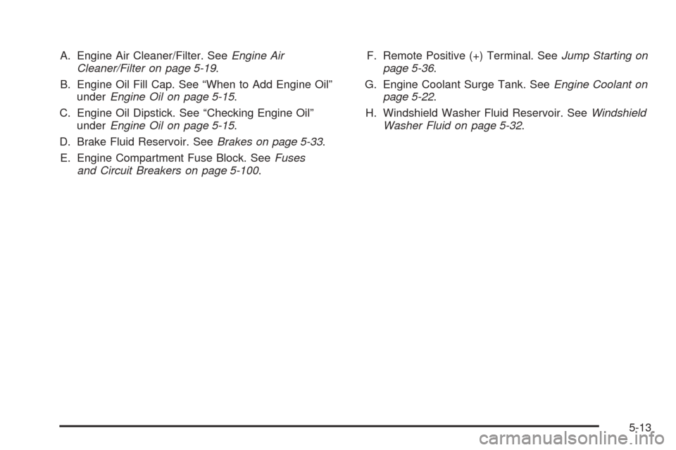 CHEVROLET EQUINOX 2008 1.G Owners Manual A. Engine Air Cleaner/Filter. SeeEngine Air
Cleaner/Filter on page 5-19.
B. Engine Oil Fill Cap. See “When to Add Engine Oil”
underEngine Oil on page 5-15.
C. Engine Oil Dipstick. See “Checking CHEVROLET EQUINOX 2008 1.G Owners Manual A. Engine Air Cleaner/Filter. SeeEngine Air
Cleaner/Filter on page 5-19.
B. Engine Oil Fill Cap. See “When to Add Engine Oil”
underEngine Oil on page 5-15.
C. Engine Oil Dipstick. See “Checking