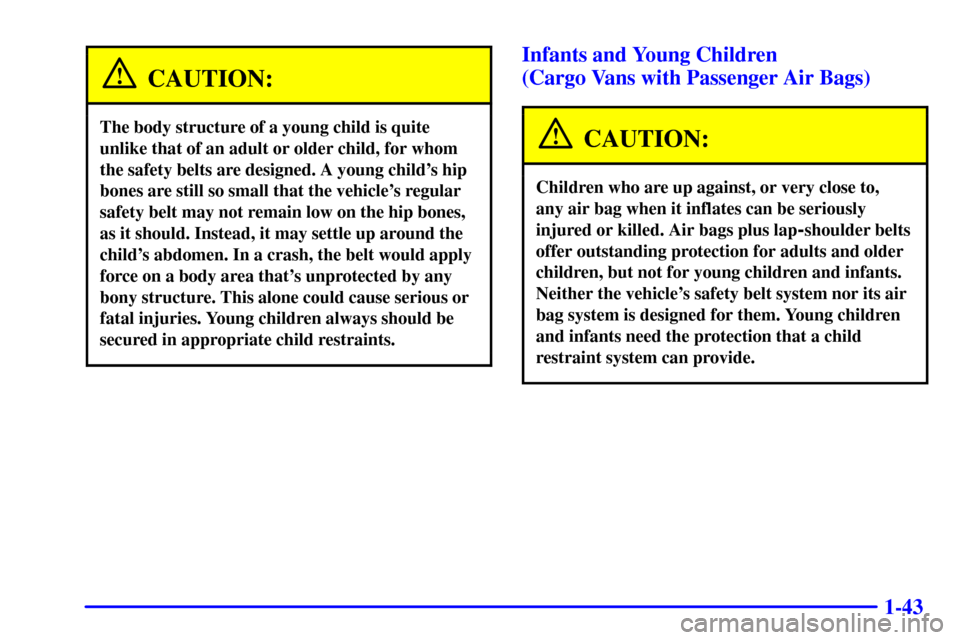 CHEVROLET EXPRESS CARGO VAN 2002 1.G Service Manual 1-43
CAUTION:
The body structure of a young child is quite
unlike that of an adult or older child, for whom
the safety belts are designed. A young childs hip
bones are still so small that the vehicle CHEVROLET EXPRESS CARGO VAN 2002 1.G Service Manual 1-43
CAUTION:
The body structure of a young child is quite
unlike that of an adult or older child, for whom
the safety belts are designed. A young childs hip
bones are still so small that the vehicle