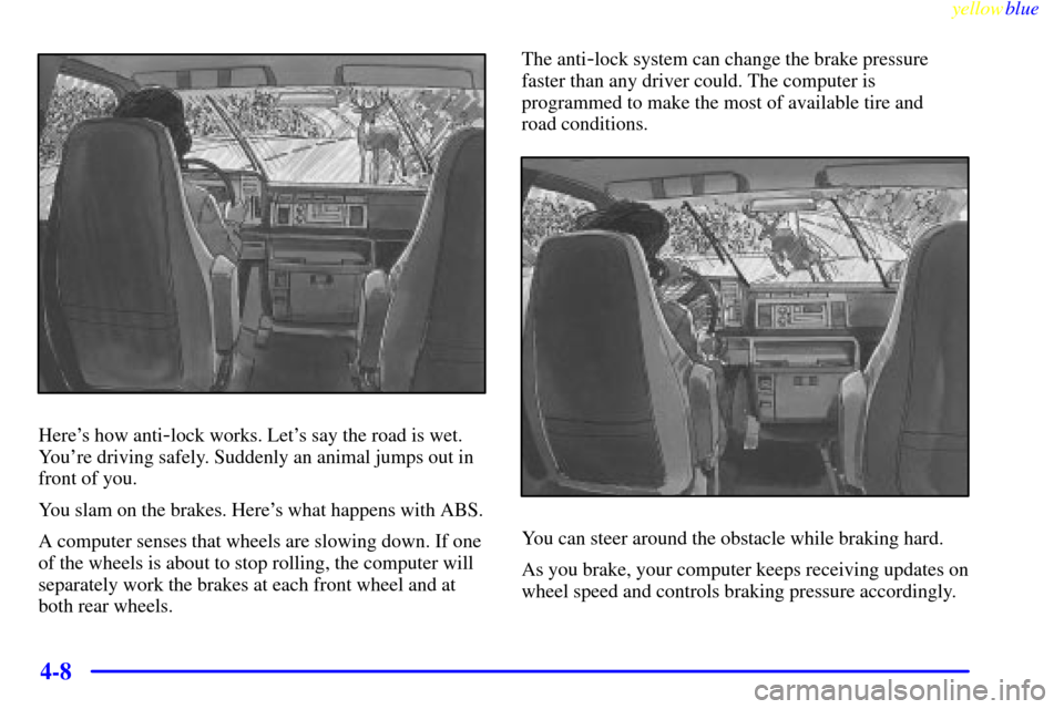 CHEVROLET EXPRESS CARGO VAN 2000 1.G Owners Manual yellowblue
4-8
Heres how anti-lock works. Lets say the road is wet.
Youre driving safely. Suddenly an animal jumps out in
front of you.
You slam on the brakes. Heres what happens with ABS.
A CHEVROLET EXPRESS CARGO VAN 2000 1.G Owners Manual yellowblue
4-8
Heres how anti-lock works. Lets say the road is wet.
Youre driving safely. Suddenly an animal jumps out in
front of you.
You slam on the brakes. Heres what happens with ABS.
A