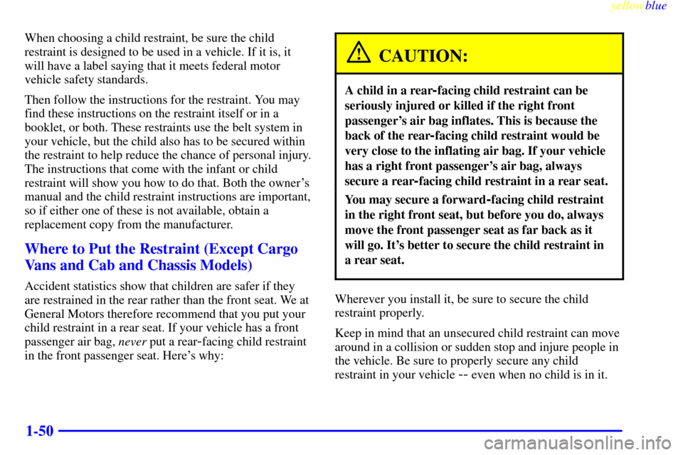 CHEVROLET EXPRESS CARGO VAN 2000 1.G Repair Manual yellowblue
1-50
When choosing a child restraint, be sure the child
restraint is designed to be used in a vehicle. If it is, it
will have a label saying that it meets federal motor
vehicle safety CHEVROLET EXPRESS CARGO VAN 2000 1.G Repair Manual yellowblue
1-50
When choosing a child restraint, be sure the child
restraint is designed to be used in a vehicle. If it is, it
will have a label saying that it meets federal motor
vehicle safety