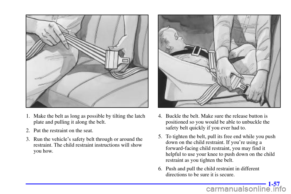 CHEVROLET EXPRESS CARGO VAN 2001 1.G Repair Manual 1-57
1. Make the belt as long as possible by tilting the latch
plate and pulling it along the belt.
2. Put the restraint on the seat.
3. Run the vehicles safety belt through or around the
restraint. CHEVROLET EXPRESS CARGO VAN 2001 1.G Repair Manual 1-57
1. Make the belt as long as possible by tilting the latch
plate and pulling it along the belt.
2. Put the restraint on the seat.
3. Run the vehicles safety belt through or around the
restraint.