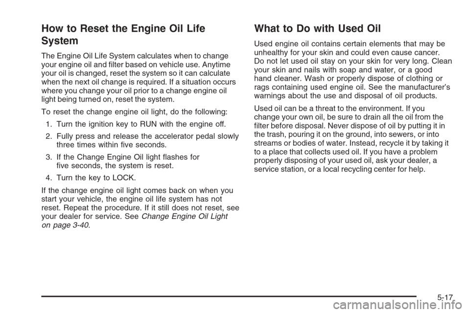 CHEVROLET EXPRESS PASSANGER 2006 1.G Owners Manual How to Reset the Engine Oil Life
System
The Engine Oil Life System calculates when to change
your engine oil and filter based on vehicle use. Anytime
your oil is changed, reset the system so it can c CHEVROLET EXPRESS PASSANGER 2006 1.G Owners Manual How to Reset the Engine Oil Life
System
The Engine Oil Life System calculates when to change
your engine oil and filter based on vehicle use. Anytime
your oil is changed, reset the system so it can c