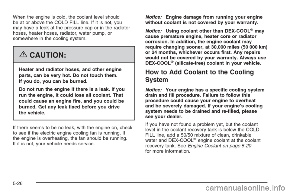 CHEVROLET HHR 2006 1.G Owners Manual When the engine is cold, the coolant level should
be at or above the COLD FILL line. If it is not, you
may have a leak at the pressure cap or in the radiator
hoses, heater hoses, radiator, water pump, CHEVROLET HHR 2006 1.G Owners Manual When the engine is cold, the coolant level should
be at or above the COLD FILL line. If it is not, you
may have a leak at the pressure cap or in the radiator
hoses, heater hoses, radiator, water pump,